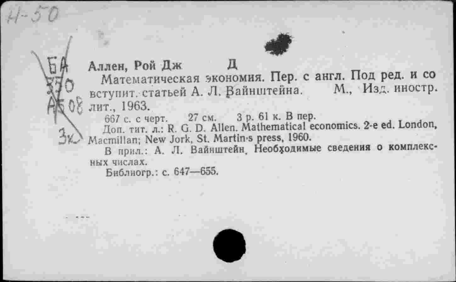 ﻿
Аллен, Рой Дж Д
Математическая экономия. Пер. с англ. Под ред. и со вступит, статьей А. Л. райнштейна. М., Изд. иностр, лит., 1963.
667 с. с черт. 27 см. 3 р. 61 к. В пер. .
л \ Доп. тит. л.: R. G. D. Allen. Mathematical economics. 2-е ed. London, □К? Macmillan; New Jork, St. Martims press, 1960.
В прил.: А. Л. Вайнштейн. Необходимые сведения о комплексных числах.
Библиогр.: с. 647—655.